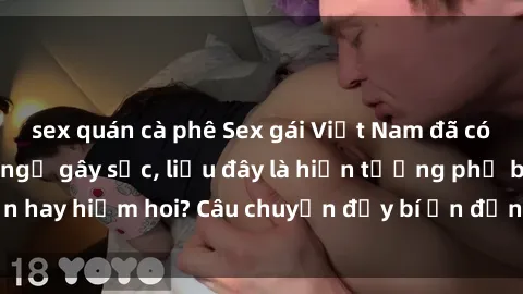 sex quán cà phê Sex gái Việt Nam đã có con: Sự thật bất ngờ gây sốc, liệu đây là hiện tượng phổ biến hay hiếm hoi? Câu chuyện đầy bí ẩn đằng sau cuộc sống của họ.