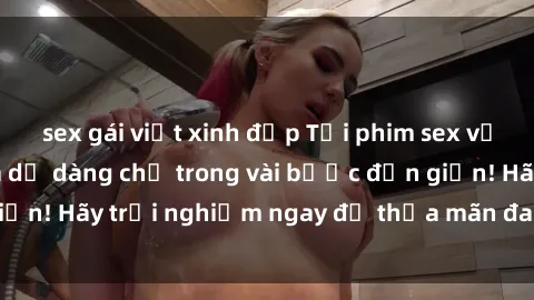 sex gái việt xinh đẹp Tải phim sex về máy cực nhanh và dễ dàng chỉ trong vài bước đơn giản! Hãy trải nghiệm ngay để thỏa mãn đam mê của bạn.