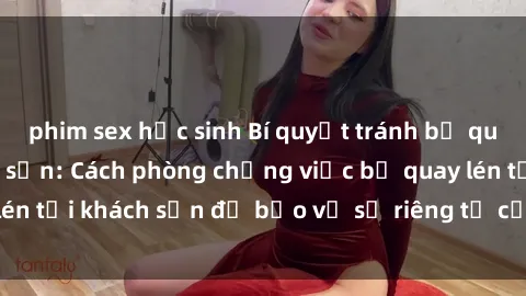 phim sex học sinh Bí quyết tránh bị quay lén khi ở khách sạn: Cách phòng chống việc bị quay lén tại khách sạn để bảo vệ sự riêng tư của bạn hiệu quả.