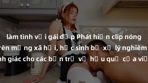 làm tình với gái đẹp Phát hiện clip nóng sinh viên gây sốt trên mạng xã hội, học sinh bị xử lý nghiêm ngặt. Đây là cảnh giác cho các bạn trẻ về hậu quả của việc chia sẻ thông tin trái phép trên intern