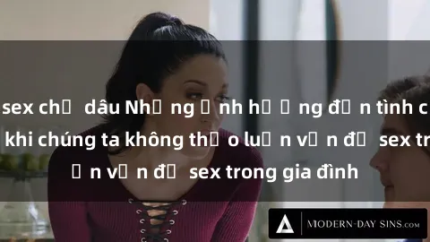 sex chị dâu Những ảnh hưởng đến tình cảm gia đình khi chúng ta không thảo luận vấn đề sex trong gia đình