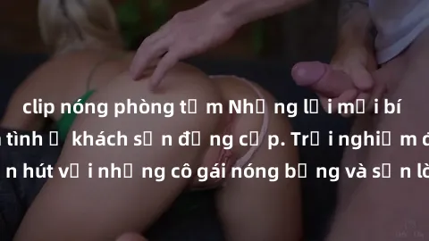clip nóng phòng tắm Những lời mời bí mật: Gái Việt làm tình ở khách sạn đẳng cấp. Trải nghiệm độc đáo và cuốn hút với những cô gái nóng bỏng và sẵn lòng thỏa mãn mọi nhu cầu của bạn.