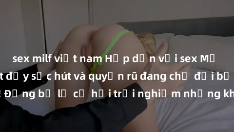 sex milf việt nam Hấp dẫn với sex Mỹ đen: Những bí mật đầy sức hút và quyến rũ đang chờ đợi bạn khám phá! Đừng bỏ lỡ cơ hội trải nghiệm những khoảnh khắc mãnh liệt và đam mê!