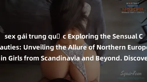 sex gái trung quốc Exploring the Sensual Charms of Nordic Beauties: Unveiling the Allure of Northern European Sexiness in Girls from Scandinavia and Beyond. Discover the Seductive Secrets of Northern 