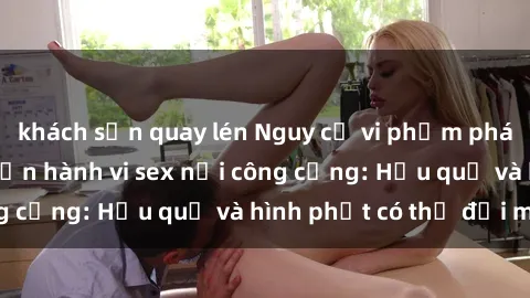 khách sạn quay lén Nguy cơ vi phạm pháp luật khi thực hiện hành vi sex nơi công cộng: Hậu quả và hình phạt có thể đối mặt