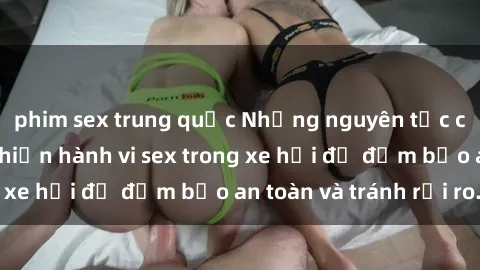 phim sex trung quốc Những nguyên tắc cần nhớ khi thực hiện hành vi sex trong xe hơi để đảm bảo an toàn và tránh rủi ro.