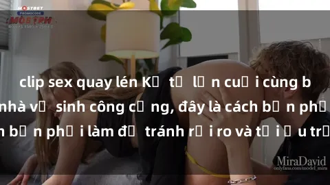 clip sex quay lén Kể từ lần cuối cùng bạn thực hành sex nhà vệ sinh công cộng, đây là cách bạn phải làm để tránh rủi ro và tối ưu trải nghiệm.