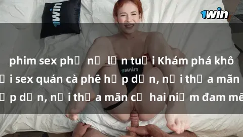 phim sex phụ nữ lớn tuổi Khám phá không gian độc đáo tại sex quán cà phê hấp dẫn, nơi thỏa mãn cả hai niềm đam mê