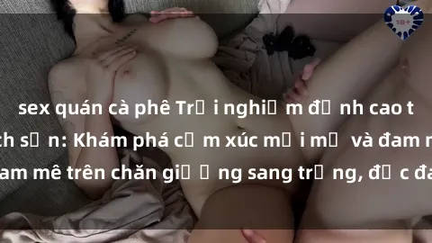 sex quán cà phê Trải nghiệm đỉnh cao tình yêu tại sex khách sạn: Khám phá cảm xúc mới mẻ và đam mê trên chăn giường sang trọng, độc đáo, không giới hạn.