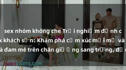 sex nhóm không che Trải nghiệm đỉnh cao tình yêu tại sex khách sạn: Khám phá cảm xúc mới mẻ và đam mê trên chăn giường sang trọng, độc đáo, không giới hạn.