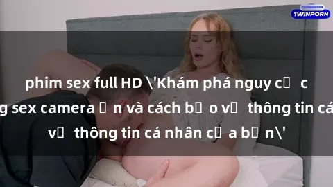 phim sex full HD 'Khám phá nguy cơ của việc sử dụng sex camera ẩn và cách bảo vệ thông tin cá nhân của bạn'