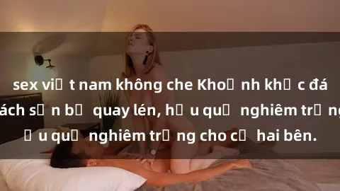 sex việt nam không che Khoảnh khắc đáng buồn: Sex khách sạn bị quay lén, hậu quả nghiêm trọng cho cả hai bên.