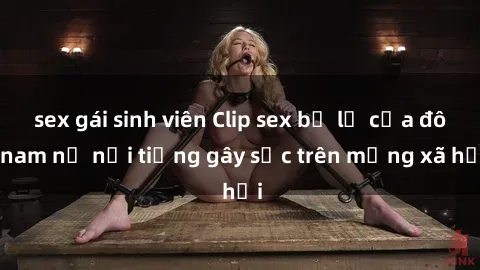 sex gái sinh viên Clip sex bị lộ của đôi nam nữ nổi tiếng gây sốc trên mạng xã hội