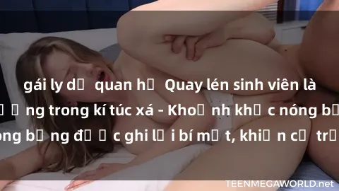 gái ly dị quan hệ Quay lén sinh viên làm tình ngay trên giường trong kí túc xá - Khoảnh khắc nóng bỏng được ghi lại bí mật, khiến cả trường học xôn xao.