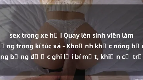 sex trong xe hơi Quay lén sinh viên làm tình ngay trên giường trong kí túc xá - Khoảnh khắc nóng bỏng được ghi lại bí mật, khiến cả trường học xôn xao.