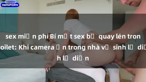 sex miễn phí Bí mật sex bị quay lén trong toilet: Khi camera ẩn trong nhà vệ sinh lộ diện