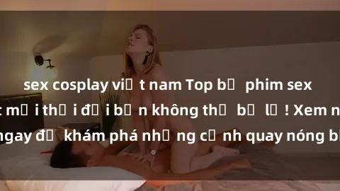 sex cosplay việt nam Top bộ phim sex Hàn Quốc hot nhất mọi thời đại bạn không thể bỏ lỡ! Xem ngay để khám phá những cảnh quay nóng bỏng, đầy nghẹt thở!