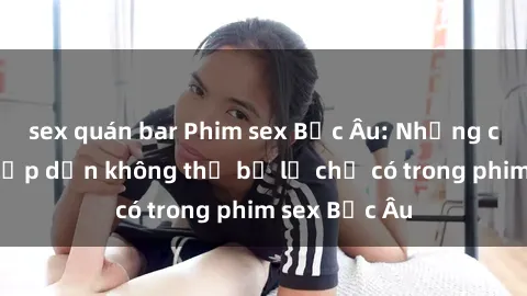 sex quán bar Phim sex Bắc Âu: Những cảnh nóng hấp dẫn không thể bỏ lỡ chỉ có trong phim sex Bắc Âu
