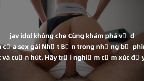 jav idol không che Cùng khám phá vẻ đẹp và sức gợi cảm của sex gái Nhật Bản trong những bộ phim đầy nghệ thuật và cuốn hút. Hãy trải nghiệm cảm xúc đầy mới mẻ và sống động từ những cảnh quay tinh tế v