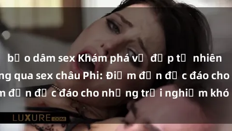 bạo dâm sex Khám phá vẻ đẹp tự nhiên và văn hóa đa dạng qua sex châu Phi: Điểm đến độc đáo cho những trải nghiệm khó quên