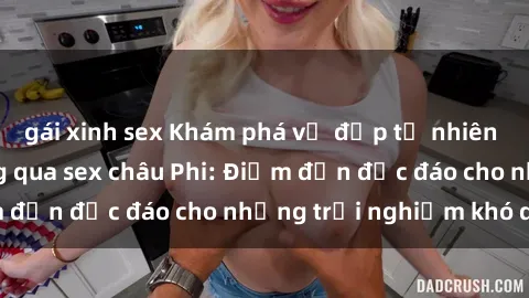 gái xinh sex Khám phá vẻ đẹp tự nhiên và văn hóa đa dạng qua sex châu Phi: Điểm đến độc đáo cho những trải nghiệm khó quên