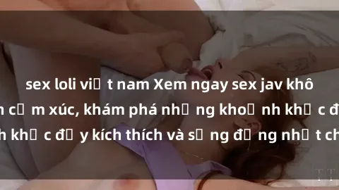 sex loli việt nam Xem ngay sex jav không che để thỏa mãn cảm xúc, khám phá những khoảnh khắc đầy kích thích và sống động nhất chỉ trong click!