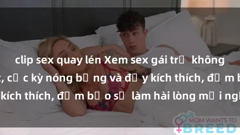clip sex quay lén Xem sex gái trẻ không che hấp dẫn nhất, cực kỳ nóng bỏng và đầy kích thích, đảm bảo sẽ làm hài lòng mọi người!