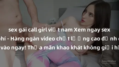 sex gái call girl việt nam Xem ngay sex jav full HD miễn phí - Hàng ngàn video chất lượng cao đỉnh cao chỉ cần click vào ngay! Thỏa mãn khao khát không giới hạn, đón chờ những trải nghiệm mới lạ!