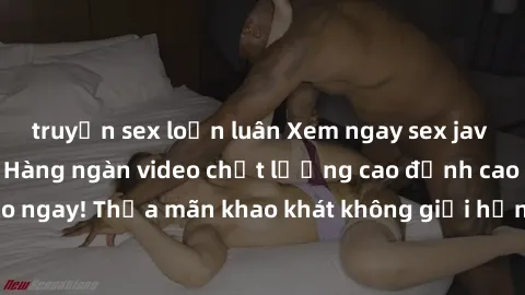 truyện sex loạn luân Xem ngay sex jav full HD miễn phí - Hàng ngàn video chất lượng cao đỉnh cao chỉ cần click vào ngay! Thỏa mãn khao khát không giới hạn, đón chờ những trải nghiệm mới lạ!