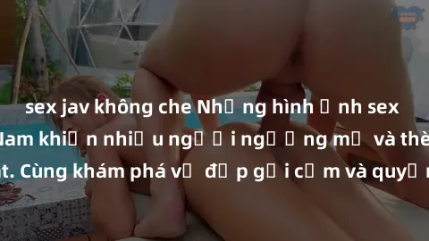 sex jav không che Những hình ảnh sex gái sinh viên Việt Nam khiến nhiều người ngưỡng mộ và thèm khát. Cùng khám phá vẻ đẹp gợi cảm và quyến rũ của những cô gái trẻ này.