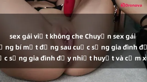 sex gái việt không che Chuyện sex gái Việt có chồng: Những bí mật đằng sau cuộc sống gia đình đầy nhiệt huyết và cảm xúc