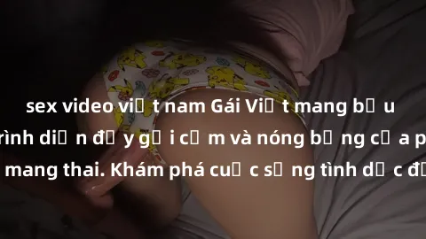 sex video việt nam Gái Việt mang bầu và làm tình: Màn trình diễn đầy gợi cảm và nóng bỏng của phụ nữ mang thai. Khám phá cuộc sống tình dục đầy hấp dẫn và mới lạ của họ!