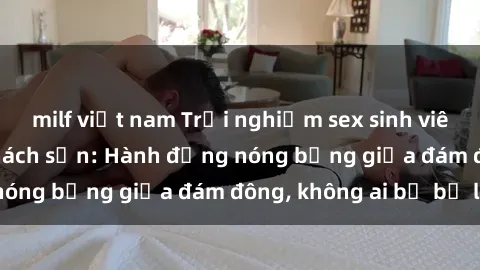 milf việt nam Trải nghiệm sex sinh viên sôi động trong khách sạn: Hành động nóng bỏng giữa đám đông, không ai bị bỏ lỡ