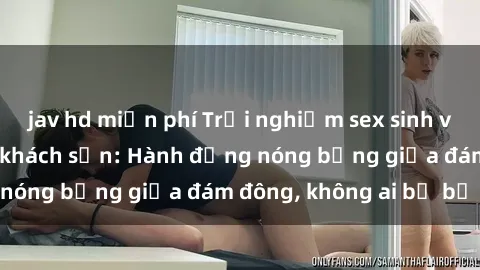 jav hd miễn phí Trải nghiệm sex sinh viên sôi động trong khách sạn: Hành động nóng bỏng giữa đám đông, không ai bị bỏ lỡ