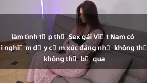 làm tình tập thể Sex gái Việt Nam có con: Trải nghiệm đầy cảm xúc đáng nhớ không thể bỏ qua