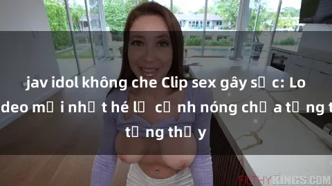 jav idol không che Clip sex gây sốc: Loạt video mới nhất hé lộ cảnh nóng chưa từng thấy