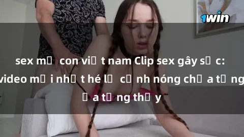 sex mẹ con việt nam Clip sex gây sốc: Loạt video mới nhất hé lộ cảnh nóng chưa từng thấy