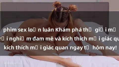phim sex loạn luân Khám phá thế giới mới của sex online: trải nghiệm đam mê và kích thích mọi giác quan ngay từ hôm nay!