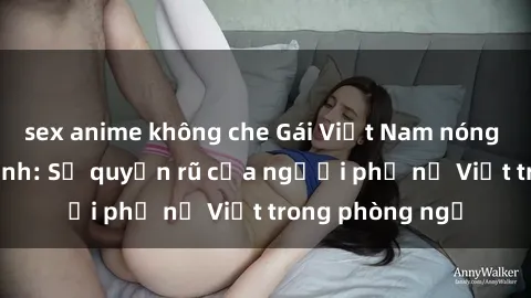 sex anime không che Gái Việt Nam nóng bỏng khi làm tình: Sự quyến rũ của người phụ nữ Việt trong phòng ngủ
