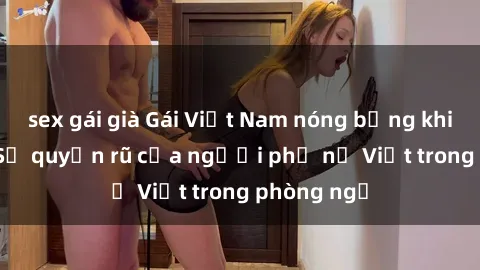 sex gái già Gái Việt Nam nóng bỏng khi làm tình: Sự quyến rũ của người phụ nữ Việt trong phòng ngủ