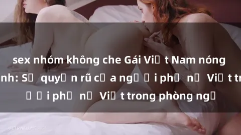 sex nhóm không che Gái Việt Nam nóng bỏng khi làm tình: Sự quyến rũ của người phụ nữ Việt trong phòng ngủ