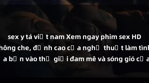 sex y tá việt nam Xem ngay phim sex HD chất lượng cao không che, đỉnh cao của nghệ thuật làm tình, đưa bạn vào thế giới đam mê và sóng gió của tình yêu không giới hạn.