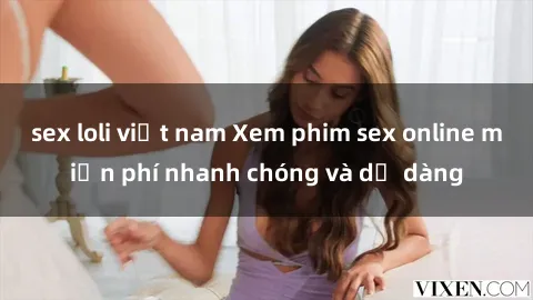 sex loli việt nam Xem phim sex online miễn phí nhanh chóng và dễ dàng