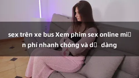 sex trên xe bus Xem phim sex online miễn phí nhanh chóng và dễ dàng