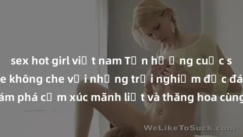 sex hot girl việt nam Tận hưởng cuộc sống tình dục online không che với những trải nghiệm độc đáo và mới lạ. Khám phá cảm xúc mãnh liệt và thăng hoa cùng đối tác tại các trang web chuyên nghiệp.
