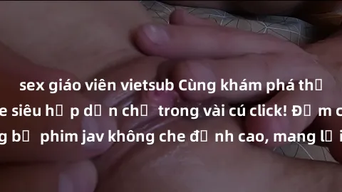 sex giáo viên vietsub Cùng khám phá thế giới jav không che siêu hấp dẫn chỉ trong vài cú click! Đắm chìm trong những bộ phim jav không che đỉnh cao, mang lại trải nghiệm thú vị và đầy kích thích.