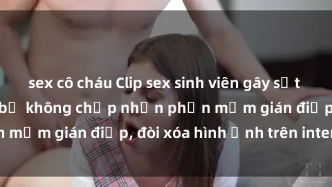 sex cô cháu Clip sex sinh viên gây sốt mạng xã hội: Tuyên bố không chấp nhận phần mềm gián điệp, đòi xóa hình ảnh trên internet
