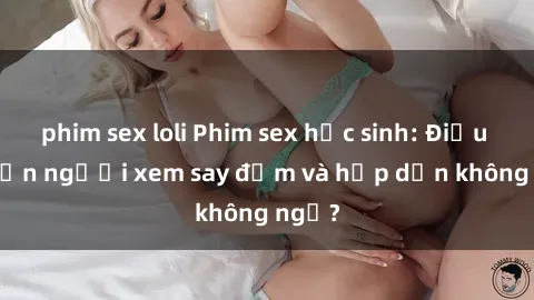 phim sex loli Phim sex học sinh: Điều gì khiến người xem say đắm và hấp dẫn không ngờ?