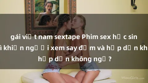 gái việt nam sextape Phim sex học sinh: Điều gì khiến người xem say đắm và hấp dẫn không ngờ?