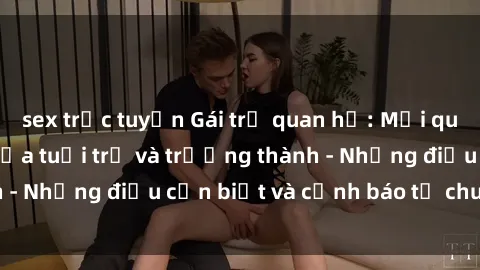 sex trực tuyến Gái trẻ quan hệ: Mối quan hệ khác biệt giữa tuổi trẻ và trưởng thành - Những điều cần biết và cảnh báo từ chuyên gia